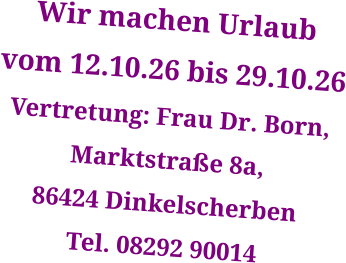 Wir machen Urlaub  vom 12.10.26 bis 29.10.26 Vertretung: Frau Dr. Born,  Marktstraße 8a,  86424 Dinkelscherben Tel. 08292 90014